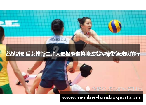 蔡斌辞职后女排新主帅人选揭晓谁将接过指挥棒带领球队前行