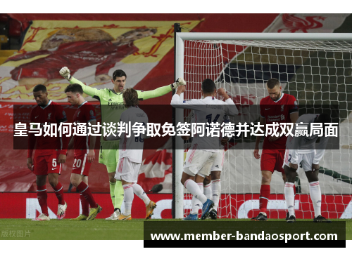 皇马如何通过谈判争取免签阿诺德并达成双赢局面