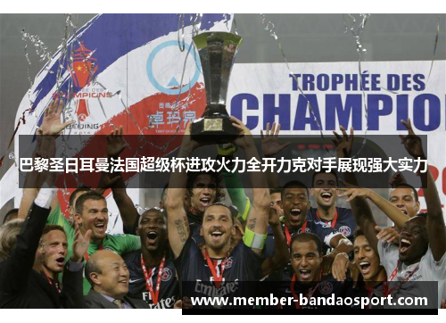 巴黎圣日耳曼法国超级杯进攻火力全开力克对手展现强大实力